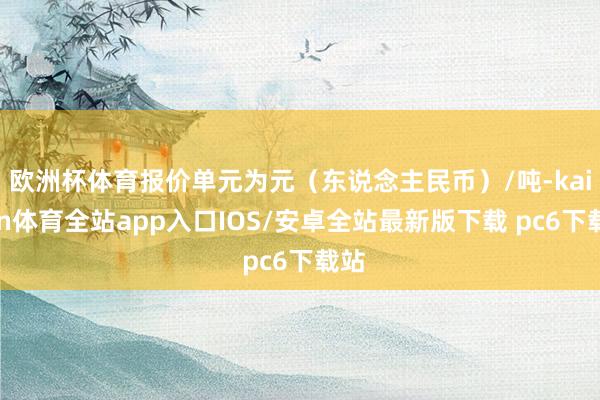 欧洲杯体育报价单元为元（东说念主民币）/吨-kaiyun体育全站app入口IOS/安卓全站最新版下载 pc6下载站