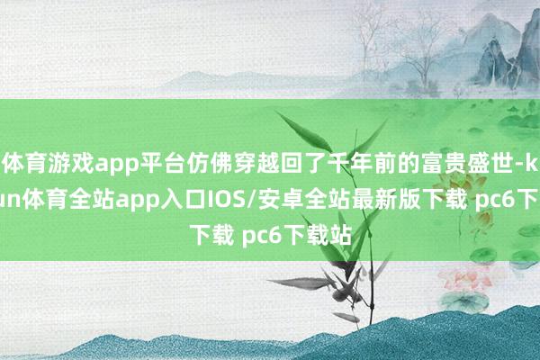 体育游戏app平台仿佛穿越回了千年前的富贵盛世-kaiyun体育全站app入口IOS/安卓全站最新版下载 pc6下载站