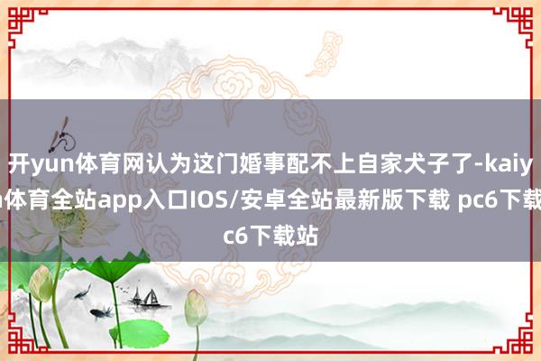 开yun体育网认为这门婚事配不上自家犬子了-kaiyun体育全站app入口IOS/安卓全站最新版下载 pc6下载站