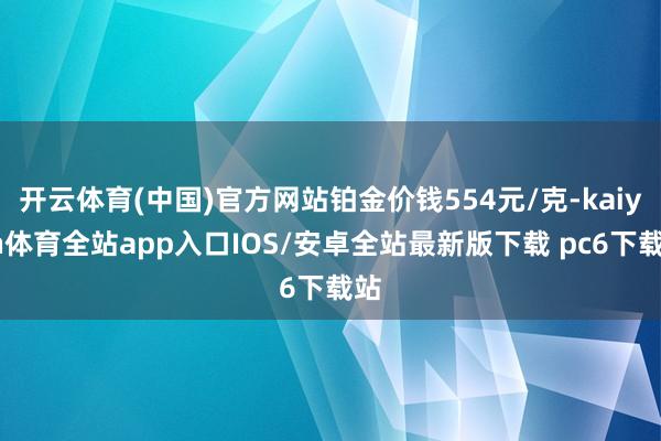 开云体育(中国)官方网站铂金价钱554元/克-kaiyun体育全站app入口IOS/安卓全站最新版下载 pc6下载站