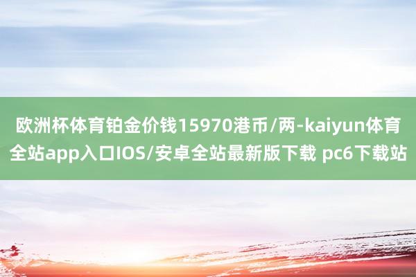 欧洲杯体育铂金价钱15970港币/两-kaiyun体育全站app入口IOS/安卓全站最新版下载 pc6下载站