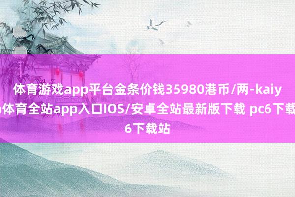 体育游戏app平台金条价钱35980港币/两-kaiyun体育全站app入口IOS/安卓全站最新版下载 pc6下载站