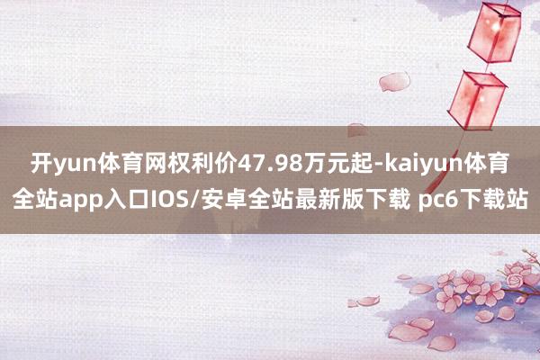 开yun体育网权利价47.98万元起-kaiyun体育全站app入口IOS/安卓全站最新版下载 pc6下载站