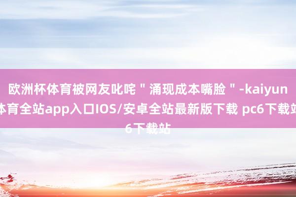 欧洲杯体育被网友叱咤＂涌现成本嘴脸＂-kaiyun体育全站app入口IOS/安卓全站最新版下载 pc6下载站