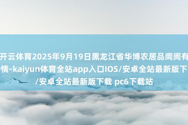 开云体育2025年9月19日黑龙江省华博农居品阛阓有限公司价钱行情-kaiyun体育全站app入口IOS/安卓全站最新版下载 pc6下载站