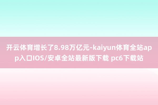 开云体育增长了8.98万亿元-kaiyun体育全站app入口IOS/安卓全站最新版下载 pc6下载站