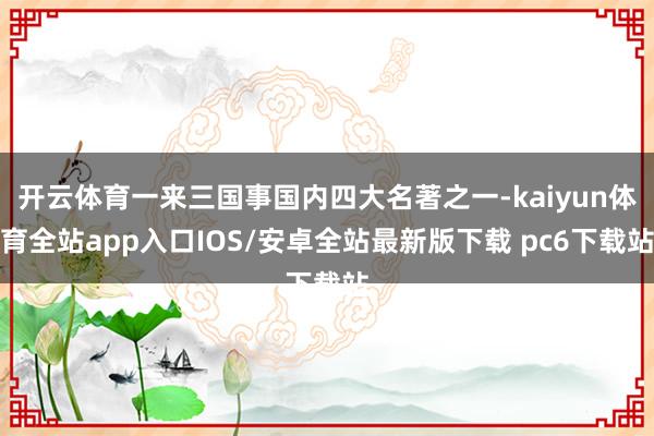开云体育一来三国事国内四大名著之一-kaiyun体育全站app入口IOS/安卓全站最新版下载 pc6下载站