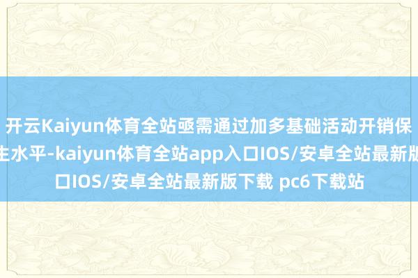 开云Kaiyun体育全站亟需通过加多基础活动开销保管经济增长与民生水平-kaiyun体育全站app入口IOS/安卓全站最新版下载 pc6下载站