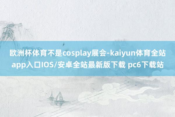 欧洲杯体育不是cosplay展会-kaiyun体育全站app入口IOS/安卓全站最新版下载 pc6下载站
