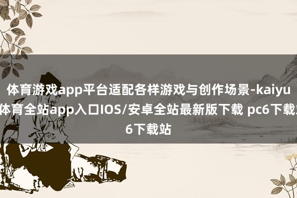 体育游戏app平台适配各样游戏与创作场景-kaiyun体育全站app入口IOS/安卓全站最新版下载 pc6下载站