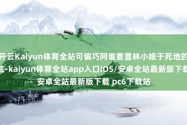 开云Kaiyun体育全站可偏巧阿谁要置林小娘于死地的东谈主是盛纮-kaiyun体育全站app入口IOS/安卓全站最新版下载 pc6下载站