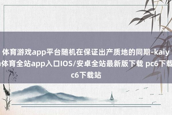 体育游戏app平台随机在保证出产质地的同期-kaiyun体育全站app入口IOS/安卓全站最新版下载 pc6下载站