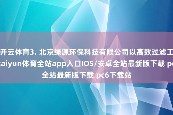 开云体育3. 北京绿源环保科技有限公司以高效过滤工夫著称-kaiyun体育全站app入口IOS/安卓全站最新版下载 pc6下载站