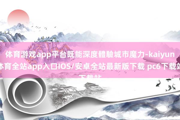 体育游戏app平台既能深度體驗城市魔力-kaiyun体育全站app入口IOS/安卓全站最新版下载 pc6下载站
