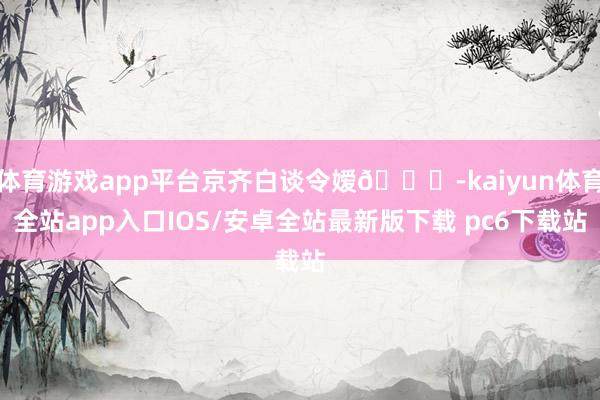 体育游戏app平台京齐白谈令嫒👘-kaiyun体育全站app入口IOS/安卓全站最新版下载 pc6下载站