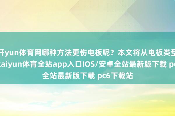 开yun体育网哪种方法更伤电板呢？本文将从电板类型的角度-kaiyun体育全站app入口IOS/安卓全站最新版下载 pc6下载站