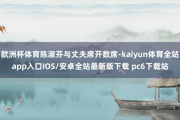 欧洲杯体育陈淑芬与丈夫席开数席-kaiyun体育全站app入口IOS/安卓全站最新版下载 pc6下载站
