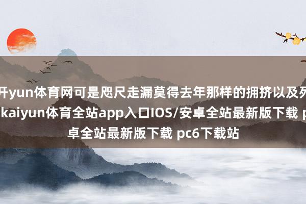 开yun体育网可是咫尺走漏莫得去年那样的拥挤以及列队的情况-kaiyun体育全站app入口IOS/安卓全站最新版下载 pc6下载站