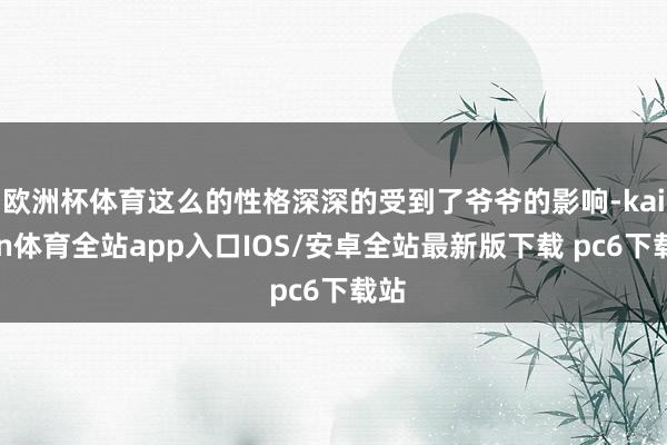 欧洲杯体育这么的性格深深的受到了爷爷的影响-kaiyun体育全站app入口IOS/安卓全站最新版下载 pc6下载站