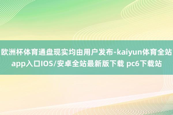 欧洲杯体育通盘现实均由用户发布-kaiyun体育全站app入口IOS/安卓全站最新版下载 pc6下载站