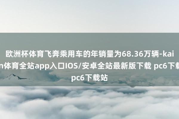 欧洲杯体育飞奔乘用车的年销量为68.36万辆-kaiyun体育全站app入口IOS/安卓全站最新版下载 pc6下载站