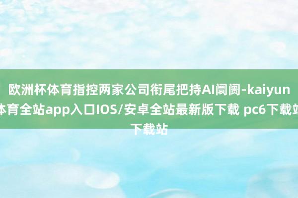 欧洲杯体育指控两家公司衔尾把持AI阛阓-kaiyun体育全站app入口IOS/安卓全站最新版下载 pc6下载站