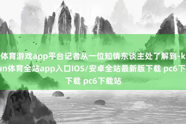 体育游戏app平台记者从一位知情东谈主处了解到-kaiyun体育全站app入口IOS/安卓全站最新版下载 pc6下载站