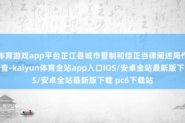 体育游戏app平台芷江县城市管制和综正当律阐述局作出修起：经核查-kaiyun体育全站app入口IOS/安卓全站最新版下载 pc6下载站