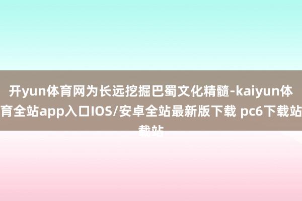 开yun体育网为长远挖掘巴蜀文化精髓-kaiyun体育全站app入口IOS/安卓全站最新版下载 pc6下载站