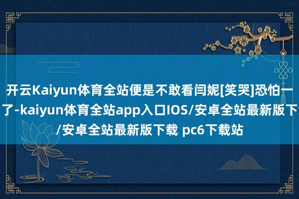 开云Kaiyun体育全站便是不敢看闫妮[笑哭]恐怕一不注重就笑场了-kaiyun体育全站app入口IOS/安卓全站最新版下载 pc6下载站