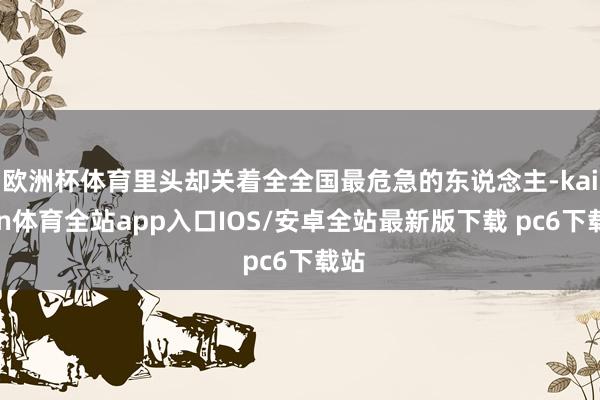 欧洲杯体育里头却关着全全国最危急的东说念主-kaiyun体育全站app入口IOS/安卓全站最新版下载 pc6下载站