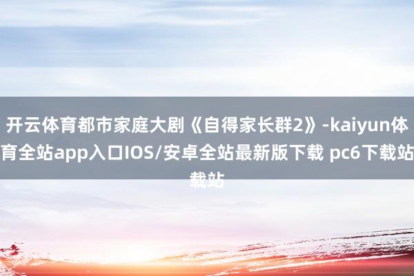 开云体育都市家庭大剧《自得家长群2》-kaiyun体育全站app入口IOS/安卓全站最新版下载 pc6下载站